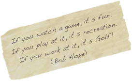 If you watch a game, it‘s fun.
If you play at it, it‘s recreation.
If you work at it, it‘s Golf!
(Bob Hope)